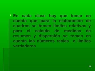  En cada clase hay que tomar en
cuenta que para la elaboración de
cuadros se toman limites relativos y
para el calculo de medidas de
resumen y dispersión se toman en
cuenta los números reales o limites
verdaderos
5959
 