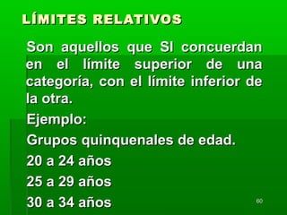6060
LÍMITES RELATIVOSLÍMITES RELATIVOS
Son aquellos que SI concuerdanSon aquellos que SI concuerdan
en el límite superior de unaen el límite superior de una
categoría, con el límite inferior decategoría, con el límite inferior de
la otra.la otra.
Ejemplo:Ejemplo:
Grupos quinquenales de edad.Grupos quinquenales de edad.
20 a 24 años20 a 24 años
25 a 29 años25 a 29 años
30 a 34 años30 a 34 años
 