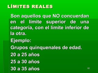 6262
LÍMITES REALESLÍMITES REALES
Son aquellos que NO concuerdanSon aquellos que NO concuerdan
en el límite superior de unaen el límite superior de una
categoría, con el límite inferior decategoría, con el límite inferior de
la otra.la otra.
Ejemplo:Ejemplo:
Grupos quinquenales de edad.Grupos quinquenales de edad.
20 a 25 años20 a 25 años
25 a 30 años25 a 30 años
30 a 35 años30 a 35 años
 