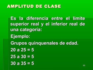 6565
AMPLITUD DE CLASEAMPLITUD DE CLASE
Es la diferencia entre el límiteEs la diferencia entre el límite
superior real y el inferior real desuperior real y el inferior real de
una categoría:una categoría:
Ejemplo:Ejemplo:
Grupos quinquenales de edad.Grupos quinquenales de edad.
20 a 25 = 520 a 25 = 5
25 a 30 = 525 a 30 = 5
30 a 35 = 530 a 35 = 5
 