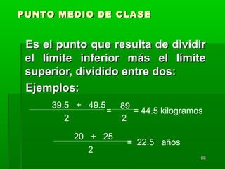 6666
PUNTO MEDIO DE CLASEPUNTO MEDIO DE CLASE
Es el punto que resulta de dividirEs el punto que resulta de dividir
el límite inferior más el límiteel límite inferior más el límite
superior, dividido entre dos:superior, dividido entre dos:
Ejemplos:Ejemplos:
39.5 + 49.5
2
= = 44.5 kilogramos
20 + 25
2
= 22.5 años
89
2
 