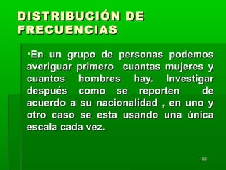 6868
DISTRIBUCIÓN DEDISTRIBUCIÓN DE
FRECUENCIASFRECUENCIAS
•En un grupo de personas podemosEn un grupo de personas podemos
averiguar primero cuantas mujeres yaveriguar primero cuantas mujeres y
cuantos hombres hay. Investigarcuantos hombres hay. Investigar
después como se reporten dedespués como se reporten de
acuerdo a su nacionalidad , en uno yacuerdo a su nacionalidad , en uno y
otro caso se esta usando una únicaotro caso se esta usando una única
escala cada vez.escala cada vez.
 
