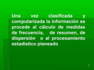 Una vez clasificada y
computarizada la información se
procede al cálculo de medidas
de frecuencia, de resumen, de
dispersión o al procesamiento
estadístico planeado
7171
 