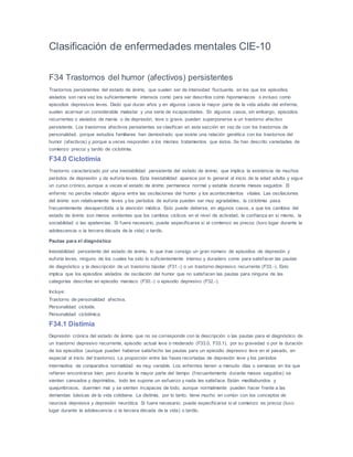 Clasificación de enfermedades mentales CIE-10
F34 Trastornos del humor (afectivos) persistentes
Trastornos persistentes del estado de ánimo, que suelen ser de intensidad fluctuante, en los que los episodios
aislados son rara vez los suficientemente intensos como para ser descritos como hipomaníacos o incluso como
episodios depresivos leves. Dado que duran años y en algunos casos la mayor parte de la vida adulta del enfermo,
suelen acarrear un considerable malestar y una serie de incapacidades. En algunos casos, sin embargo, episodios
recurrentes o aislados de manía o de depresión, leve o grave, pueden superponerse a un trastorno afectivo
persistente. Los trastornos afectivos persistentes se clasifican en esta sección en vez de con los trastornos de
personalidad, porque estudios familiares han demostrado que existe una relación genética con los trastornos del
humor (afectivos) y porque a veces responden a los mismos tratamientos que éstos. Se han descrito variedades de
comienzo precoz y tardío de ciclotimia.
F34.0 Ciclotimia
Trastorno caracterizado por una inestabilidad persistente del estado de ánimo, que implica la existencia de muchos
períodos de depresión y de euforia leves. Esta inestabilidad aparece por lo general al inicio de la edad adulta y sigue
un curso crónico, aunque a veces el estado de ánimo permanece normal y estable durante meses seguidos. El
enfermo no percibe relación alguna entre las oscilaciones del humor y los acontecimientos vitales. Las oscilaciones
del ánimo son relativamente leves y los períodos de euforia pueden ser muy agradables, la ciclotimia pasa
frecuentemente desapercibida a la atención médica. Esto puede deberse, en algunos casos, a que los cambios del
estado de ánimo son menos evidentes que los cambios cíclicos en el nivel de actividad, la confianza en sí mismo, la
sociabilidad o las apetencias. Si fuere necesario, puede especificarse si el comienzo es precoz (tuvo lugar durante la
adolescencia o la tercera década de la vida) o tardío.
Pautas para el diagnóstico
Inestabilidad persistente del estado de ánimo, lo que trae consigo un gran número de episodios de depresión y
euforia leves, ninguno de los cuales ha sido lo suficientemente intenso y duradero como para satisfacer las pautas
de diagnóstico y la descripción de un trastorno bipolar (F31.-) o un trastorno depresivo recurrente (F33.-). Esto
implica que los episodios aislados de oscilación del humor que no satisfacen las pautas para ninguna de las
categorías descritas en episodio maníaco (F30.-) o episodio depresivo (F32.-).
Incluye:
Trastorno de personalidad afectiva.
Personalidad cicloide.
Personalidad ciclotímica.
F34.1 Distimia
Depresión crónica del estado de ánimo que no se corresponde con la descripción o las pautas para el diagnóstico de
un trastorno depresivo recurrente, episodio actual leve o moderado (F33.0, F33.1), por su gravedad o por la duración
de los episodios (aunque pueden haberse satisfecho las pautas para un episodio depresivo leve en el pasado, en
especial al inicio del trastorno). La proporción entre las fases recortadas de depresión leve y los períodos
intermedios de comparativa normalidad es muy variable. Los enfermos tienen a menudo días o semanas en los que
refieren encontrarse bien, pero durante la mayor parte del tiempo (frecuentemente durante meses seguidos) se
sienten cansados y deprimidos, todo les supone un esfuerzo y nada les satisface. Están meditabundos y
quejumbrosos, duermen mal y se sienten incapaces de todo, aunque normalmente pueden hacer frente a las
demandas básicas de la vida cotidiana. La distimia, por lo tanto, tiene mucho en común con los conceptos de
neurosis depresiva y depresión neurótica. Si fuere necesario, puede especificarse si el comienzo es precoz (tuvo
lugar durante la adolescencia o la tercera década de la vida) o tardío.
 