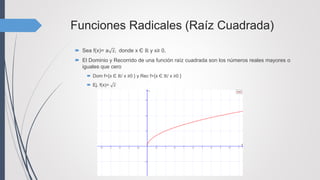 Funciones Radicales (Raíz Cuadrada)
 Sea f(x)= a 𝑥, donde x Є ℝ y x≥ 0,
 El Dominio y Recorrido de una función raíz cuadrada son los números reales mayores o
iguales que cero
 Dom f={x Є ℝ/ x ≥0 } y Rec f={x Є ℝ/ x ≥0 }
 Ej. f(x)= 𝑥
 