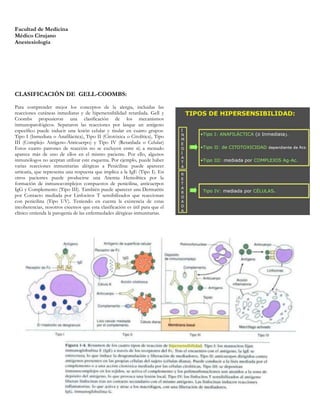 Facultad de Medicina
Médico Cirujano
Anestesiología




CLASIFICACIÓN DE GELL-COOMBS:

Para comprender mejor los conceptos de la alergia, incluidas las
reacciones cutáneas inmediatas y de hipersensibilidad retardada. Gell y
Coombs propusieron una clasificación de los mecanismos
inmunopatológicos. Separaron las reacciones por lasque un antígeno
específico puede inducir una lesión celular y tisular en cuatro grupos:
Tipo I (Inmediata o Anafiláctica), Tipo II (Citotóxica o Citolítica), Tipo
III (Complejo Antígeno-Anticuerpo) y Tipo IV (Retardada o Celular)
Estos cuatro patrones de reacción no se excluyen entre sí; a menudo
aparece más de uno de ellos en el mismo paciente. Por ello, algunos
inmunólogos no aceptan utilizar este esquema. Por ejemplo, puede haber
varias reacciones inmunitarias alérgicas a Penicilina: puede aparecer
urticaria, que representa una respuesta que implica a la IgE (Tipo I). En
otros pacientes puede producirse una Anemia Hemolítica por la
formación de inmunocomplejos compuestos de penicilina, anticuerpos
IgG y Complemento (Tipo III). También puede aparecer una Dermatitis
por Contacto mediada por Linfocitos T sensibilizados que reaccionan
con penicilina (Tipo UV). Teniendo en cuenta la existencia de estas
incoherencias, nosotros creemos que esta clasificación es útil para que el
clínico entienda la patogenia de las enfermedades alérgicas-inmunitarias.
 