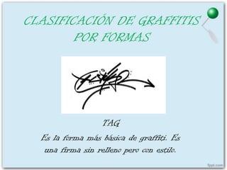 CLASIFICACIÓN DE GRAFFITIS
        POR FORMAS




                  TAG
  Es la forma más básica de graffiti. Es
   una firma sin relleno pero con estilo.
 