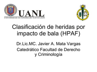 Clasificación de heridas por impacto de bala  (HPAF) Dr.Lic.MC. Javier A. Mata Vargas Catedrático Facultad de Derecho y Criminología 