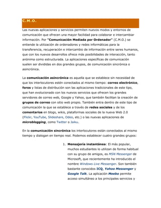 C.M.O.
Las nuevas aplicaciones y servicios permiten nuevos modos y entornos de
comunicación que ofrecen una mayor facilidad para colaborar e intercambiar
información. Por "Comunicación Mediada por Ordenador" (C.M.O.) se
entiende la utilización de ordenadores y redes informáticas para la
transferencia, recuperación e intercambio de información entre seres humanos,
que con los nuevos desarrollos ofrece más posibilidades de interacción, tanto
anónima como estructurada. La aplicaciones específicas de comunicación
suelen ser divididas en dos grandes grupos, de comunicación sincrónica o
asincrónica.
La comunicación asincrónica es aquella que se establece sin necesidad de
que los interlocutores estén conectados al mismo tiempo: correo electrónico,
foros y listas de distribución son las aplicaciones tradicionales de este tipo,
que han evolucionado con los nuevos servicios que ofrecen los grandes
servidores de correo web, Google y Yahoo, que también facilitan la creación de
grupos de correo con sitio web propio. También entra dentro de este tipo de
comunicación la que se establece a través de redes sociales y de los
comentarios en blogs, wikis, plataformas sociales de la nueva Web 2.0
(Flickr, YouTube, Slideshare, Odeo, etc.) o las nuevas aplicaciones de
microblogging, como Twitter o Jaiku.
En la comunicación sincrónica los interlocutores están conectados al mismo
tiempo y dialogan en tiempo real. Podemos establecer cuatro grandes grupos:
1. Mensajería instantánea: El más popular,
muchos estudiantes lo utilizan de forma habitual
con su grupo de amigos, es MSN Messenger de
Microsoft, que recientemente ha introducido el
nombre Windows Live Messenger. Son también
bastante conocidos ICQ, Yahoo Messenger y
Google Talk. La aplicación Meebo permite
acceso simultáneo a los principales servicios y
 