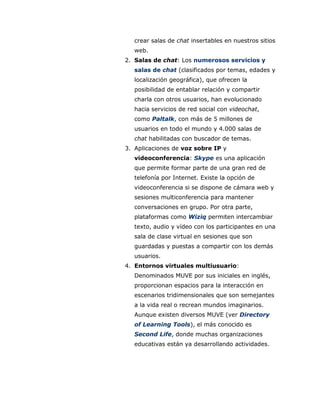 crear salas de chat insertables en nuestros sitios
web.
2. Salas de chat: Los numerosos servicios y
salas de chat (clasificados por temas, edades y
localización geográfica), que ofrecen la
posibilidad de entablar relación y compartir
charla con otros usuarios, han evolucionado
hacia servicios de red social con videochat,
como Paltalk, con más de 5 millones de
usuarios en todo el mundo y 4.000 salas de
chat habilitadas con buscador de temas.
3. Aplicaciones de voz sobre IP y
videoconferencia: Skype es una aplicación
que permite formar parte de una gran red de
telefonía por Internet. Existe la opción de
videoconferencia si se dispone de cámara web y
sesiones multiconferencia para mantener
conversaciones en grupo. Por otra parte,
plataformas como Wiziq permiten intercambiar
texto, audio y vídeo con los participantes en una
sala de clase virtual en sesiones que son
guardadas y puestas a compartir con los demás
usuarios.
4. Entornos virtuales multiusuario:
Denominados MUVE por sus iniciales en inglés,
proporcionan espacios para la interacción en
escenarios tridimensionales que son semejantes
a la vida real o recrean mundos imaginarios.
Aunque existen diversos MUVE (ver Directory
of Learning Tools), el más conocido es
Second Life, donde muchas organizaciones
educativas están ya desarrollando actividades.
 