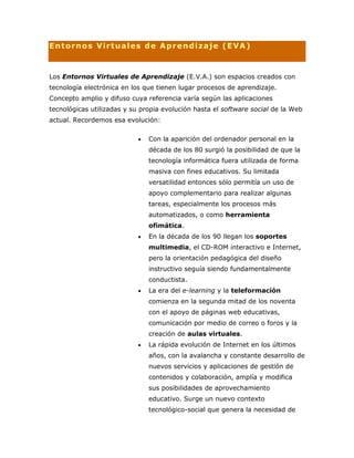 Entornos Virtuales de Aprendizaje (EVA)
Los Entornos Virtuales de Aprendizaje (E.V.A.) son espacios creados con
tecnología electrónica en los que tienen lugar procesos de aprendizaje.
Concepto amplio y difuso cuya referencia varía según las aplicaciones
tecnológicas utilizadas y su propia evolución hasta el software social de la Web
actual. Recordemos esa evolución:
Con la aparición del ordenador personal en la
década de los 80 surgió la posibilidad de que la
tecnología informática fuera utilizada de forma
masiva con fines educativos. Su limitada
versatilidad entonces sólo permitía un uso de
apoyo complementario para realizar algunas
tareas, especialmente los procesos más
automatizados, o como herramienta
ofimática.
En la década de los 90 llegan los soportes
multimedia, el CD-ROM interactivo e Internet,
pero la orientación pedagógica del diseño
instructivo seguía siendo fundamentalmente
conductista.
La era del e-learning y la teleformación
comienza en la segunda mitad de los noventa
con el apoyo de páginas web educativas,
comunicación por medio de correo o foros y la
creación de aulas virtuales.
La rápida evolución de Internet en los últimos
años, con la avalancha y constante desarrollo de
nuevos servicios y aplicaciones de gestión de
contenidos y colaboración, amplía y modifica
sus posibilidades de aprovechamiento
educativo. Surge un nuevo contexto
tecnológico-social que genera la necesidad de
 