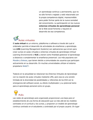 un aprendizaje continuo y permanente, que no
es sólo formal o reglado y está relacionado con
la propia competencia digital, imprescindible
para poder formar parte de la nueva sociedad
del conocimiento. La participación en los nuevos
entornos virtuales de aprendizaje personal
de la Web social fomenta y requiere el
desarrollo de esa competencia.
Aulas virtuales
El aula virtual es un entorno, plataforma o software a través del cual el
ordenador permite el desarrollo de actividades de enseñanza y aprendizaje.
Los LMS (Learning Management Systems) son aplicaciones que sirven para
crear cursos en aulas virtuales o entornos virtuales de aprendizaje (Virtual
Learning Environments o VLE) y tienen como finalidad gestionar el aprendizaje
a distancia o complementar la enseñanza presencial. Los más populares son
Moodle y Dokeos, que tienen detrás a comunidades de usuarios que participan
activamente en su desarrollo. En muchas universidades utilizan el sistema
propietario WebCT.
Todavía en la actualidad se relacionan los Entornos Virtuales de Aprendizaje
con la creación de aulas virtuales mediante LMS, pero esa es una versión
limitada de la diversidad de posibilidades y referentes de los EVA con la
emergencia del software social, su efecto multiplicador y su potencial tanto
para el aprendizaje personal como en grupo.
PLEs
Las redes de aprendizaje auto-organizado proporcionan una base para el
establecimiento de una forma de educación que va más allá de los modelos
centrados en el currículo y los cursos, y proponen un modelo de aprendizaje
continuo centrado en el estudiante y controlado por el propio usuario. En lugar
 