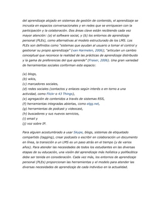 del aprendizaje alojado en sistemas de gestión de contenido, el aprendizaje se
incrusta en espacios conversacionales y en redes que se enriquecen con la
participación y la colaboración. Dos áreas clave están recibiendo cada vez
mayor atención: (a) el software social, y (b) los entornos de aprendizaje
personal (PLEs), como alternativas al modelo estructurado de los LMS. Los
PLEs son definidos como “sistemas que ayudan al usuario a tomar el control y
gestionar su propio aprendizaje” (van Harmelen, 2006); “articulan un cambio
conceptual que reconoce la realidad de las prácticas de aprendizaje distribuido
y la gama de preferencias del que aprende” (Fraser, 2006). Una gran variedad
de herramientas sociales conforman este espacio:
(a) blogs,
(b) wikis,
(c) marcadores sociales,
(d) redes sociales (contactos y enlaces según interés o en torno a una
actividad, como Flickr o 43 Things),
(e) agregación de contenidos a través de sistemas RSS,
(f) herramientas integradas abiertas, como elgg.net,
(g) herramientas de podcast y videocast,
(h) buscadores y sus nuevos servicios,
(i) email y
(j) voz sobre IP.
Para alguien acostumbrado a usar Skype, blogs, sistemas de etiquetado
compartido (tagging), crear podcasts o escribir en colaboración un documento
en línea, la transición a un LMS es un paso atrás en el tiempo (y de varios
años). Para atender las necesidades de todos los estudiantes en las diversas
etapas de su educación, una visión del aprendizaje más holística y polifacética
debe ser tenida en consideración. Cada vez más, los entornos de aprendizaje
personal (PLEs) proporcionan las herramientas y el modelo para atender las
diversas necesidades de aprendizaje de cada individuo en la actualidad.
 
