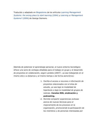 Traducido y adaptado en Blogestores de los artículos Learning Management
Systems: the wrong place to start learning (2004) y Learning or Management
Systems? (2006) de George Siemens.
Además de potenciar el aprendizaje personal, el nuevo entorno tecnológico
ofrece una serie de ventajas añadidas para el trabajo en grupo y el desarrollo
de proyectos en colaboración, según Landeta (2007)1
, ya sea trabajando en el
mismo sitio o a distancia y al mismo tiempo o de forma asincrónica:
1. Facilita el acceso a recursos e información de
proyectos relacionados con el área de
estudio, ya sea bajo la modalidad de
hipertexto o bajo la modalidad de grupos de
noticias. Canales RSS, sindicación y
podcasting.
2. Permite compartir experiencias exitosas
acerca de nuevas técnicas para el
mejoramiento de los procesos en la
organización, promoviendo la participación de
los miembros y de personas interesadas por
 