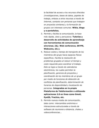 la facilidad de acceso a los recursos ofrecidos
(investigaciones, bases de datos, papeles de
trabajo, enlaces a otros recursos a través de
Internet, contacto con personas que trabajen
en proyectos similares) y la formación de
grupos con intereses comunes. Wikis, blogs
y e-portafolios.
3. Permite y facilita la comunicación, la hace
más rápida, clara y persuasiva. Tutorías y
desarrollo de actividades de aprendizaje
con herramientas de comunicación
síncronas. (Ej.: Web conference, SKYPE,
Webcams, etc.).
4. Reduce costos y tiempo de transporte de los
miembros del grupo hacia espacios físicos
específicos. Facilita la resolución de
problemas grupales al reducir el tiempo y
costo requerido para coordinar el trabajo.
Esto se logra a través de calendarios
electrónicos, los cuales permiten la
planificación, gerencia de proyectos y
coordinación de los miembros de un grupo
por medio de funciones de detección de
conflictos de planificación, determinación de
horarios de disponibilidad y localización de
personas. Integrados en la propia
Plataforma de Teleformación o utilizando
aplicaciones 2.0 en línea como Gmail,
EyeOS, Tractics, etc.
5. Permite nuevos modos de comunicación,
tales como: intercambios anónimos e
interacciones estructuradas a través de
software de reuniones a distancia, chateo y
videoconferencias...
 