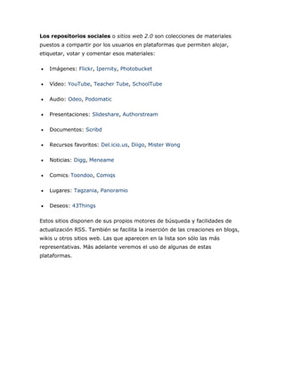 Los repositorios sociales o sitios web 2.0 son colecciones de materiales
puestos a compartir por los usuarios en plataformas que permiten alojar,
etiquetar, votar y comentar esos materiales:
Imágenes: Flickr, Ipernity, Photobucket
Vídeo: YouTube, Teacher Tube, SchoolTube
Audio: Odeo, Podomatic
Presentaciones: Slideshare, Authorstream
Documentos: Scribd
Recursos favoritos: Del.icio.us, Diigo, Mister Wong
Noticias: Digg, Meneame
Comics Toondoo, Comiqs
Lugares: Tagzania, Panoramio
Deseos: 43Things
Estos sitios disponen de sus propios motores de búsqueda y facilidades de
actualización RSS. También se facilita la inserción de las creaciones en blogs,
wikis u otros sitios web. Las que aparecen en la lista son sólo las más
representativas. Más adelante veremos el uso de algunas de estas
plataformas.
 