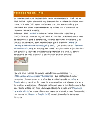 Aplicaciones en línea
En Internet se dispone de una amplia gama de herramientas ofimáticas en
línea de libre disposición que no requieren ser descargadas e instaladas en el
propio ordenador (sólo es necesario crear una cuenta de usuario) y que
convierten a la propia Web en escritorio de trabajo con la posibilidad de
colaborar con otros usuarios.
Sitios web como Go2web20 informan de las constantes novedades y
proporcionan un directorio regularmente actualizado. Un excelente directorio
de herramientas para el aprendizaje, con más de dos mil aplicaciones y en
continua actualización, es el proporcionado por el británico “Centre for
Learning & Performance Technologies (C4LPT)” (ver traducción en Directorio
de herramientas TIC). La mayor parte de las 100 aplicaciones mejor valoradas
son gratuitas y se puede considerar que pertenecen a la Web 2.0 por ser
aplicaciones en línea y facilitar la colaboración entre los usuarios.
Hay una gran variedad de nuevos buscadores especializados (ver
<http://aicole.wikispaces.com/Buscadores>) que nos facilitan localizar
materiales y herramientas en la Web. Los grandes buscadores, Yahoo y
Google, ofrecen servicios de correo de gran capacidad que integran una serie
de servicios y aplicaciones ofimaticas en línea al crear la cuenta de usuario. Por
su evidente utilidad con fines educativos, Google ha creado una “Plataforma
para Educadores” en la que ofrece una docena de sus aplicaciones (algunas tan
conocidas como Blogger o Google Earth) para el desarrollo de su uso por
docentes.
 