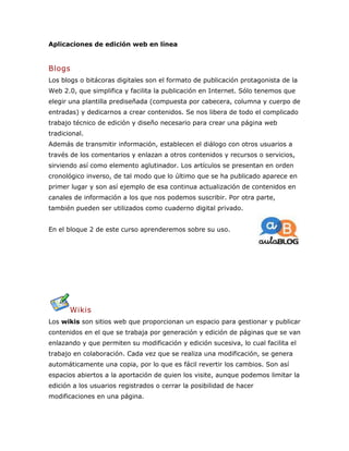 Aplicaciones de edición web en línea
Blogs
Los blogs o bitácoras digitales son el formato de publicación protagonista de la
Web 2.0, que simplifica y facilita la publicación en Internet. Sólo tenemos que
elegir una plantilla prediseñada (compuesta por cabecera, columna y cuerpo de
entradas) y dedicarnos a crear contenidos. Se nos libera de todo el complicado
trabajo técnico de edición y diseño necesario para crear una página web
tradicional.
Además de transmitir información, establecen el diálogo con otros usuarios a
través de los comentarios y enlazan a otros contenidos y recursos o servicios,
sirviendo así como elemento aglutinador. Los artículos se presentan en orden
cronológico inverso, de tal modo que lo último que se ha publicado aparece en
primer lugar y son así ejemplo de esa continua actualización de contenidos en
canales de información a los que nos podemos suscribir. Por otra parte,
también pueden ser utilizados como cuaderno digital privado.
En el bloque 2 de este curso aprenderemos sobre su uso.
Wikis
Los wikis son sitios web que proporcionan un espacio para gestionar y publicar
contenidos en el que se trabaja por generación y edición de páginas que se van
enlazando y que permiten su modificación y edición sucesiva, lo cual facilita el
trabajo en colaboración. Cada vez que se realiza una modificación, se genera
automáticamente una copia, por lo que es fácil revertir los cambios. Son así
espacios abiertos a la aportación de quien los visite, aunque podemos limitar la
edición a los usuarios registrados o cerrar la posibilidad de hacer
modificaciones en una página.
 
