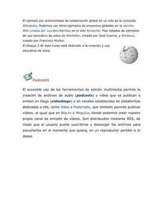 El ejemplo por antonomasia de colaboración global en un wiki es la conocida
Wikipedia. Podemos ver otros ejemplos de proyectos globales en la sección
Wiki creada por Lourdes Barroso en el wiki Aicolenet. Hay listados de ejemplos
de uso educativo de wikis en Wikitaller, creado por José Cuerva, y Wikiteca,
creado por Francisco Muñoz.
El bloque 3 de este curso está dedicado a la creación y uso
educativo de wikis.
Podcasts
El accesible uso de las herramientas de edición multimedia permite la
creación de archivos de audio (podcasts) y vídeo que se publican o
emiten en blogs (videoblogs) o en canales establecidos en plataformas
dedicadas a ello, como Odeo o Podomatic, que también permite publicar
vídeos, al igual que en Blip.tv o Mogulus, donde podemos crear nuestro
propio canal de emisión de vídeos. Son distribuidos mediante RSS, de
modo que el usuario puede suscribirse y descargar los archivos para
escucharlos en el momento que quiera, en un reproductor portátil si lo
desea.
 