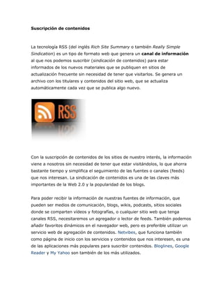 Suscripción de contenidos
La tecnología RSS (del inglés Rich Site Summary o también Really Simple
Sindication) es un tipo de formato web que genera un canal de información
al que nos podemos suscribir (sindicación de contenidos) para estar
informados de los nuevos materiales que se publiquen en sitios de
actualización frecuente sin necesidad de tener que visitarlos. Se genera un
archivo con los titulares y contenidos del sitio web, que se actualiza
automáticamente cada vez que se publica algo nuevo.
Con la suscripción de contenidos de los sitios de nuestro interés, la información
viene a nosotros sin necesidad de tener que estar visitándolos, lo que ahorra
bastante tiempo y simplifica el seguimiento de las fuentes o canales (feeds)
que nos interesan. La sindicación de contenidos es una de las claves más
importantes de la Web 2.0 y la popularidad de los blogs.
Para poder recibir la información de nuestras fuentes de información, que
pueden ser medios de comunicación, blogs, wikis, podcasts, sitios sociales
donde se comparten vídeos y fotografías, o cualquier sitio web que tenga
canales RSS, necesitaremos un agregador o lector de feeds. También podemos
añadir favoritos dinámicos en el navegador web, pero es preferible utilizar un
servicio web de agregación de contenidos. Netvibes, que funciona también
como página de inicio con los servicios y contenidos que nos interesen, es una
de las aplicaciones más populares para suscribir contenidos. Bloglines, Google
Reader y My Yahoo son también de los más utilizados.
 
