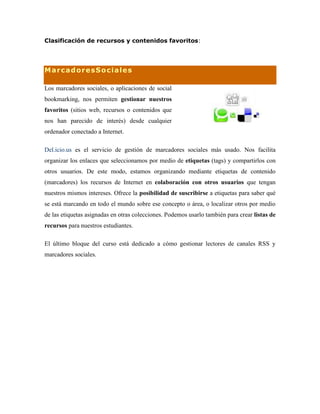 Clasificación de recursos y contenidos favoritos:
MarcadoresSociales
Los marcadores sociales, o aplicaciones de social
bookmarking, nos permiten gestionar nuestros
favoritos (sitios web, recursos o contenidos que
nos han parecido de interés) desde cualquier
ordenador conectado a Internet.
Del.icio.us es el servicio de gestión de marcadores sociales más usado. Nos facilita
organizar los enlaces que seleccionamos por medio de etiquetas (tags) y compartirlos con
otros usuarios. De este modo, estamos organizando mediante etiquetas de contenido
(marcadores) los recursos de Internet en colaboración con otros usuarios que tengan
nuestros mismos intereses. Ofrece la posibilidad de suscribirse a etiquetas para saber qué
se está marcando en todo el mundo sobre ese concepto o área, o localizar otros por medio
de las etiquetas asignadas en otras colecciones. Podemos usarlo también para crear listas de
recursos para nuestros estudiantes.
El último bloque del curso está dedicado a cómo gestionar lectores de canales RSS y
marcadores sociales.
 