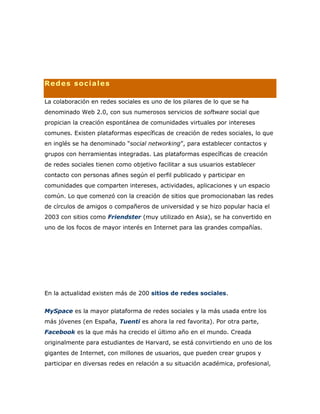 Redes sociales
La colaboración en redes sociales es uno de los pilares de lo que se ha
denominado Web 2.0, con sus numerosos servicios de software social que
propician la creación espontánea de comunidades virtuales por intereses
comunes. Existen plataformas específicas de creación de redes sociales, lo que
en inglés se ha denominado “social networking”, para establecer contactos y
grupos con herramientas integradas. Las plataformas específicas de creación
de redes sociales tienen como objetivo facilitar a sus usuarios establecer
contacto con personas afines según el perfil publicado y participar en
comunidades que comparten intereses, actividades, aplicaciones y un espacio
común. Lo que comenzó con la creación de sitios que promocionaban las redes
de círculos de amigos o compañeros de universidad y se hizo popular hacia el
2003 con sitios como Friendster (muy utilizado en Asia), se ha convertido en
uno de los focos de mayor interés en Internet para las grandes compañías.
En la actualidad existen más de 200 sitios de redes sociales.
MySpace es la mayor plataforma de redes sociales y la más usada entre los
más jóvenes (en España, Tuenti es ahora la red favorita). Por otra parte,
Facebook es la que más ha crecido el último año en el mundo. Creada
originalmente para estudiantes de Harvard, se está convirtiendo en uno de los
gigantes de Internet, con millones de usuarios, que pueden crear grupos y
participar en diversas redes en relación a su situación académica, profesional,
 