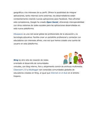 geográfica o los intereses de su perfil. Ofrece la posibilidad de integrar
aplicaciones, tanto internas como externas; los desarrolladores están
constantemente creando nuevas aplicaciones para Facebook. Para afrontar
esta competencia, Google ha creado Open Social, ofreciendo interoperabilidad
con otros sistemas de redes sociales para las aplicaciones desarrolladas en
esta nueva plataforma.
Eduspaces es una red social global de profesionales de la educación y la
tecnología educativa. Facilita crear un portafolio profesional y contactar con
educadores con intereses afines, una vez que hemos creado una cuenta de
usuario en esta plataforma.
Ning es otro sitio de creación de redes
orientado al desarrollo de comunidades
virtuales, con blog interno, foro y alojamiento común de archivos multimedia.
Classroom 2.0 y Edublogger son conocidas comunidades globales de
educadores creadas en Ning, al igual que Internet en el Aula en el ámbito
hispano.
 