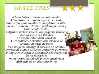 HOTEL TRES
      Estos hoteles tienen un costo medio.
     Cuentan con amplios espacios en cada
habitación y un mobiliario completo con sillas,
 mesas, armarios, televisor, teléfono privado y
                baños confortables.
Algunos incluso poseen una pequeña heladera
            que ya viene con bebidas
         Siempre están bien ubicados
     Generalmente cuentan con servicio de
            comidas al estilo de bares
  La mayoría incluye el servicio de botones,
servicio de cuarto 24 horas, conserjes y servicio
 bilingüe en el espacio designado a la recepción
                 de los huéspedes
    Son hospedajes donde puedes quedarte a
         disfrutar de un descanso extra
 