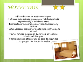 HOTEL DOS
       Estos hoteles de mediana categoría
ofrecen baño privado y un espacio habitacional más
          amplio con algún mobiliario extra
 Generalmente cuentan con servicio de alimentos y
                       bebidas
Están ubicados casi siempre en la zona céntrica de la
                        ciudad
 Estos hoteles incluyen en su servicio un teléfono
               privado y el desayuno.
 También suelen ofrecer una de caja de seguridad
         para que guardes tus pertenencias
 