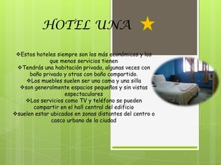 HOTEL UNA

 Estos hoteles siempre son los más económicos y los
             que menos servicios tienen
 Tendrás una habitación privada, algunas veces con
      baño privado y otras con baño compartido.
    Los muebles suelen ser una cama y una silla
  son generalmente espacios pequeños y sin vistas
                   espectaculares
    Los servicios como TV y teléfono se pueden
       compartir en el hall central del edificio
suelen estar ubicados en zonas distantes del centro o
              casco urbano de la ciudad
 