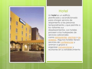 Hotel
Un hotel es un edificio
planificado y acondicionado
para otorgar servicio de
alojamiento a las personas
temporalmente y que permite a
los visitantes sus
desplazamientos. Los hoteles
proveen a los huéspedes de
servicios adicionales
como restaurantes, piscinas y gu
arderías. Algunos hoteles tienen
servicios de conferencias y
animan a grupos a
organizar convenciones y
reuniones en su establecimiento
 