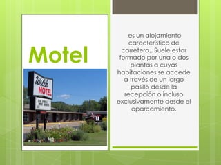es un alojamiento
             característico de

Motel     carretera,. Suele estar
         formado por una o dos
             plantas a cuyas
        habitaciones se accede
           a través de un largo
              pasillo desde la
           recepción o incluso
        exclusivamente desde el
              aparcamiento.
 
