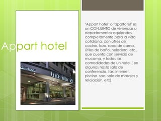 "Appart hotel" o "apartotel" es
               un CONJUNTO de viviendas o
               departamentos equipados
               completamente para la vida


Appart hotel
               cotidiana, con útiles de
               cocina, loza, ropa de cama,
               útiles de baño, heladera, etc.,
               que cuenta con servicio de
               mucama, y todas las
               comodidades de un hotel ( en
               algunos hasta sala de
               conferencia, fax, internet,
               piscina, spa, sala de masajes y
               relajación, etc).
 