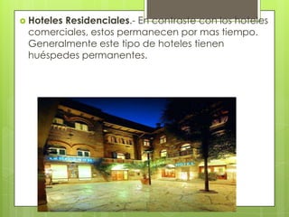  Hoteles
       Residenciales.- En contraste con los hoteles
 comerciales, estos permanecen por mas tiempo.
 Generalmente este tipo de hoteles tienen
 huéspedes permanentes.
 