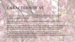 CARACTERÍSTICAS
Es habitual encontrar en los jardines de estilo italiano, la repetición de figuras y formas
geométricas. Los canteros y las sendas se encargan de marcar con fuerza los límites,
formando cuadrados bien formados.
Dentro de la vegetación se destaca la variedad y la multiplicidad de especies, referentes a
plantas, árboles y arbustos.
Por otro lado, es importante destacar que el agua como elemento dentro del diseño italiano de
los jardines, fue decayendo con el tiempo. En un principio, los estanques, los canales y las
fuentes eran elementos frecuentes; sin embargo, con el tiempo se dejaron de utilizar.
El agua pasó destinarse únicamente al riego, considerándose que esa era su función
primordial. De esta manera, también se destaca la escasez de búsqueda estética en la
confección de los jardines italianos. Los objetivos principales de los jardines italianos pasaron
a ser el estudio y la conservación de las especies.

 