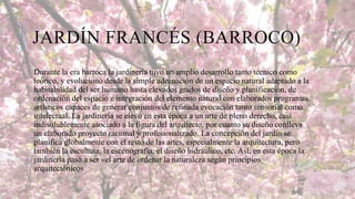 JARDÍN FRANCÉS (BARROCO)
Durante la era barroca la jardinería tuvo un amplio desarrollo tanto técnico como
teórico, y evolucionó desde la simple adecuación de un espacio natural adaptado a la
habitabilidad del ser humano hasta elevados grados de diseño y planificación, de
ordenación del espacio e integración del elemento natural con elaborados programas
artísticos capaces de generar conjuntos de refinada evocación tanto sensorial como
intelectual. La jardinería se elevó en esta época a un arte de pleno derecho, casi
indisolublemente asociado a la figura del arquitecto, por cuanto su diseño conlleva
un elaborado proyecto racional y profesionalizado. La concepción del jardín se
planifica globalmente con el resto de las artes, especialmente la arquitectura, pero
también la escultura, la escenografía, el diseño hidráulico, etc. Así, en esta época la
jardinería pasó a ser «el arte de ordenar la naturaleza según principios
arquitectónicos

 