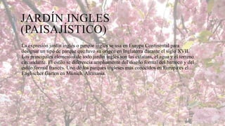 JARDÍN INGLES
(PAISAJÍSTICO)
La expresión jardín inglés o parque inglés se usa en Europa Continental para
designar un tipo de parque que tuvo su origen en Inglaterra durante el siglo XVII.
Los principales elementos de todo jardín inglés son las estatuas, el agua y el terreno
circundante. El estilo se diferencia ampliamente del diseño formal del barroco y del
estilo formal francés. Uno de los parques ingleses más conocidos en Europa es el
Englischer Garten en Múnich, Alemania.

 