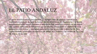 EL PATIO ANDALUZ
El patio andaluz puede considerarse un ejemplo más de espacio común en la
arquitectura popular de toda la cuenca del Mediterráneo. En Andalucía,1 la fusión
arquitectónica del mundo romano y musulmán han generado a través de los siglos
una cultura particular de los patios que en muchas localidades se manifiesta cada
primavera con fiestas y concursos para incentivar su cuidado y decoración. Son
especialmente celebrados el concurso de patios en Córdoba y las fiestas de La Cruz
de mayo, en Sevilla.

 