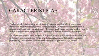 CARACTERÍSTICAS
Predominio del pavimento y los elementos estructurales. Introducir numerosas
estructuras de materiales modernos como hormigón, ladrillos de distintas formas y
colores, madera de exterior, cerámica… El jardín moderno es un espacio ideal para
incluir construcciones vanguardistas, estanques o fuentes modernas, esculturas,..
Un número de plantas muy limitado. Las pocas plantas que se incluyen destacan por
su follaje y sus contrastes de forma y textura en el conjunto del diseño. Algunas
plantas muy utilizadas en jardines modernos son las gramíneas o el bambú.

 