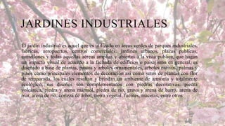 JARDINES INDUSTRIALES
El jardín industrial es aquel que es utilizado en áreas verdes de parques industriales,
fabricas, aeropuertos, centros comerciales, jardines urbanos, plazas publicas,
camellones y todas aquellas aéreas amplias y abiertas a la vista publica, que hagan
un impacto visual de acuerdo a la fachada de edificios o paisajismo en general, es
diseñado a base de plantas, pastos y arboles ornamentales, arboles nativos, palmas y
pinos como principales elementos de decoración así como setos de plantas con flor
de temporada, los cuales resaltan y brindan un ambiente de armonía y totalmente
ecológico, sus diseños son complementados con piedras decorativas: piedra
volcánica, piedra y arena mármol, piedra de rio, grava y arena de barro, arena de
mar, arena de rio, corteza de árbol, tierra vegetal, fuentes, macetas, entre otros

 
