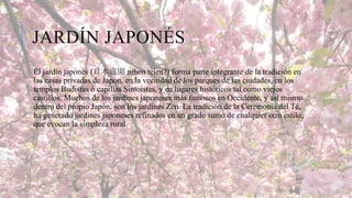 JARDÍN JAPONÉS
El jardín japonés (日本庭園 nihon teien?) forma parte integrante de la tradición en
las casas privadas de Japón, en la vecindad de los parques de las ciudades, en los
templos Budistas ó capillas Sintoistas, y en lugares históricos tal como viejos
castillos. Muchos de los jardines japoneses más famosos en Occidente, y así mismo
dentro del propio Japón, son los jardines Zen. La tradición de la Ceremonia del Té,
ha generado jardines japoneses refinados en un grado sumo de cualquier otro estilo,
que evocan la simpleza rural.

 