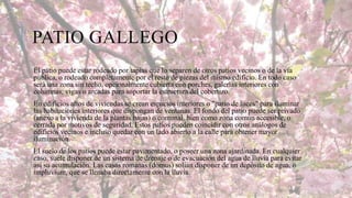 PATIO GALLEGO
El patio puede estar rodeado por tapias que lo separen de otros patios vecinos o de la vía
pública, o rodeado completamente por el resto de piezas del mismo edificio. En todo caso
será una zona sin techo, opcionalmente cubierta con porches, galerías interiores con
columnas, vigas o arcadas para soportar la estructura del cobertizo.
En edificios altos de viviendas se crean espacios interiores o "patio de luces" para iluminar
las habitaciones interiores que dispongan de ventanas. El fondo del patio puede ser privado
(anexo a la vivienda de la plantas bajas) o comunal, bien como zona común accesible, o
cerrada por motivos de seguridad. Estos patios pueden coincidir con otros análogos de
edificios vecinos e incluso quedar con un lado abierto a la calle para obtener mayor
iluminación.
El suelo de los patios puede estar pavimentado, o poseer una zona ajardinada. En cualquier
caso, suele disponer de un sistema de drenaje o de evacuación del agua de lluvia para evitar
así su acumulación. Las casas romanas (domus) solían disponer de un depósito de agua, o
impluvium, que se llenaba directamente con la lluvia.

 