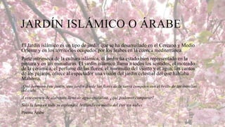 JARDÍN ISLÁMICO O ÁRABE
El Jardín islámico es un tipo de jardín que se ha desarrollado en el Cercano y Medio
Oriente y en los territorios ocupados por los árabes en la cuenca mediterránea.
Parte intrínseca de la cultura islámica, el jardín ha estado bien representado en la
pintura y en las miniaturas. El jardín islámico llama a todos los sentidos, el moteado
de la cerámica, el perfume de las flores, el murmullo del viento y el agua, los cantos
de los pájaros, ofrece al espectador una visión del jardín celestial del que hablaba
Mahoma.
¡Qué hermoso este jardín, este jardín donde las flores de la tierra compiten con el brillo de las estrellas
del cielo.
A este cuenco de alabastro lleno de agua cristalina, ¿qué podemos comparar?
Sólo la luna en todo su esplendor, brillando en medio del éter sin nubes.
Poema Árabe

 