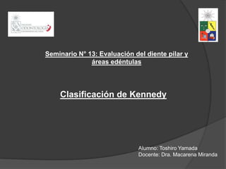 Seminario N° 13: Evaluación del diente pilar y
              áreas edéntulas




    Clasificación de Kennedy




                              Alumno: Toshiro Yamada
                              Docente: Dra. Macarena Miranda
 