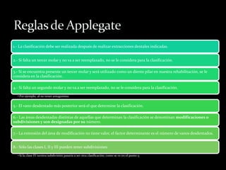 1.- La clasificación debe ser realizada después de realizar extracciones dentales indicadas.
2.- Si falta un tercer molar y no va a ser reemplazado, no se le considera para la clasificación.
3.- Si se encuentra presente un tercer molar y será utilizado como un diente pilar en nuestra rehabilitación, se le
considera en la clasificación.
4.- Si falta un segundo molar y no va a ser reemplazado, no se le considera para la clasificación.
•Por ejemplo, al no tener antagonista.
5.- El vano desdentado más posterior será el que determine la clasificación.
6.- Las áreas desdentadas distintas de aquellas que determinan la clasificación se denominan modificaciones o
subdivisiones y son designadas por su número.
7.- La extensión del área de modificación no tiene valor, el factor determinante es el número de vanos desdentados.
8.- Sólo las clases I, II y III pueden tener subdivisiones
•Si la clase IV tuviera subdivisión pasaría a ser otra clasificación, como se ve en el punto 5.
 