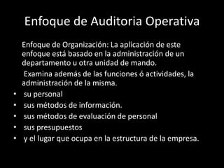 	Enfoque de Organización: La aplicación de este enfoque está basado en la administración de un departamento u otra unidad de mando.	 Examina además de las funciones ó actividades, la administración de la misma. su personal sus métodos de información. sus métodos de evaluación de personal sus presupuestos y el lugar que ocupa en la estructura de la empresa.Enfoque de Auditoria Operativa