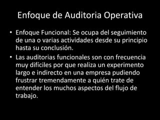 Enfoque Funcional: Se ocupa del seguimiento de una o varias actividades desde su principio hasta su conclusión.Las auditorias funcionales son con frecuencia muy difíciles por que realiza un experimento largo e indirecto en una empresa pudiendo frustrar tremendamente a quién trate de entender los muchos aspectos del flujo de trabajo.Enfoque de Auditoria Operativa