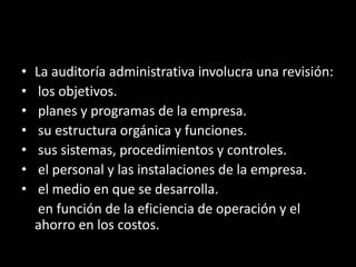 La auditoría administrativa involucra una revisión:  los objetivos. planes y programas de la empresa. su estructura orgánica y funciones. sus sistemas, procedimientos y controles. el personal y las instalaciones de la empresa. el medio en que se desarrolla.	 en función de la eficiencia de operación y el ahorro en los costos.