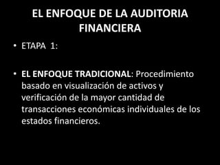 EL ENFOQUE DE LA AUDITORIA FINANCIERAETAPA  1:EL ENFOQUE TRADICIONAL: Procedimiento basado en visualización de activos y verificación de la mayor cantidad de transacciones económicas individuales de los estados financieros. 