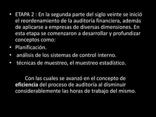 ETAPA 2 : En la segunda parte del siglo veinte se inició el reordenamiento de la auditoría financiera, además de aplicarse a empresas de diversas dimensiones. En esta etapa se comenzaron a desarrollar y profundizar conceptos como: Planificación.análisis de los sistemas de control interno.técnicas de muestreo, el muestreo estadístico.		Con las cuales se avanzó en el concepto de eficiencia del proceso de auditoría al disminuir considerablemente las horas de trabajo del mismo. 